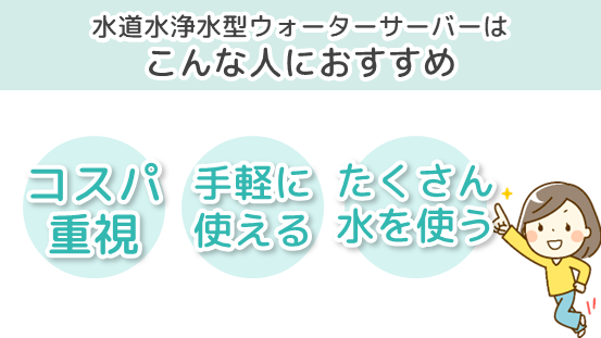 水道水浄水型ウォーターサーバーがおすすめな人の特徴のうち代表的な3つ。1つめはコスパ重視であること、2つ目は手軽に利用できること、3つ目はたくさん水を使うこと。